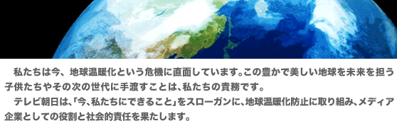私たちは今、地球温暖化という危機に直面しています。この豊かで美しい地球を未来を担う子供たちやその次の世代に手渡すことは、私たちの責務です。テレビ朝日は、「今、私たちにできること」をスローガンに、地球温暖化防止に取り組み、メディア企業としての役割と社会的責任を果たします。